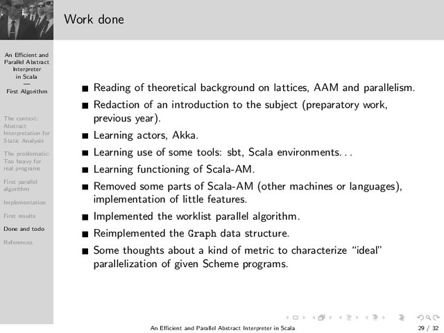 An Eﬃcient and
Parallel Abstract
Interpreter
in Scala
—
First Algorithm
The context:
Abstract
Interpretation for
Static Analysis
The problematic:
Too heavy for
real programs
First parallel
algorithm
Implementation
First results
Done and todo
References
Work done
Reading of theoretical background on lattices, AAM and parallelism.
Redaction of an introduction to the subject (preparatory work,
previous year).
Learning actors, Akka.
Learning use of some tools: sbt, Scala environments. . .
Learning functioning of Scala-AM.
Removed some parts of Scala-AM (other machines or languages),
implementation of little features.
Implemented the worklist parallel algorithm.
Reimplemented the Graph data structure.
Some thoughts about a kind of metric to characterize “ideal”
parallelization of given Scheme programs.
An Eﬃcient and Parallel Abstract Interpreter in Scala — First Algorithm 29 / 32
