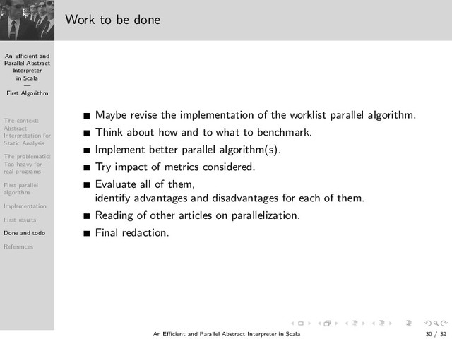 An Eﬃcient and
Parallel Abstract
Interpreter
in Scala
—
First Algorithm
The context:
Abstract
Interpretation for
Static Analysis
The problematic:
Too heavy for
real programs
First parallel
algorithm
Implementation
First results
Done and todo
References
Work to be done
Maybe revise the implementation of the worklist parallel algorithm.
Think about how and to what to benchmark.
Implement better parallel algorithm(s).
Try impact of metrics considered.
Evaluate all of them,
identify advantages and disadvantages for each of them.
Reading of other articles on parallelization.
Final redaction.
An Eﬃcient and Parallel Abstract Interpreter in Scala — First Algorithm 30 / 32
