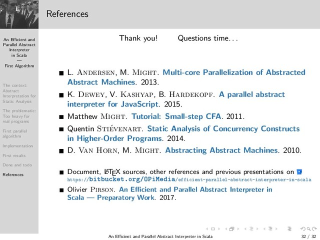 An Eﬃcient and
Parallel Abstract
Interpreter
in Scala
—
First Algorithm
The context:
Abstract
Interpretation for
Static Analysis
The problematic:
Too heavy for
real programs
First parallel
algorithm
Implementation
First results
Done and todo
References
References
Thank you! Questions time. . .
L. Andersen, M. Might. Multi-core Parallelization of Abstracted
Abstract Machines. 2013.
K. Dewey, V. Kashyap, B. Hardekopf. A parallel abstract
interpreter for JavaScript. 2015.
Matthew Might. Tutorial: Small-step CFA. 2011.
Quentin Sti´
evenart. Static Analysis of Concurrency Constructs
in Higher-Order Programs. 2014.
D. Van Horn, M. Might. Abstracting Abstract Machines. 2010.
Document, L
A
TEX sources, other references and previous presentations on
https:// Ø Ù ØºÓÖ »ÇÈ Å /efficient-parallel-abstract-interpreter-in-scala
Olivier Pirson. An Eﬃcient and Parallel Abstract Interpreter in
Scala — Preparatory Work. 2017.
An Eﬃcient and Parallel Abstract Interpreter in Scala — First Algorithm 32 / 32
