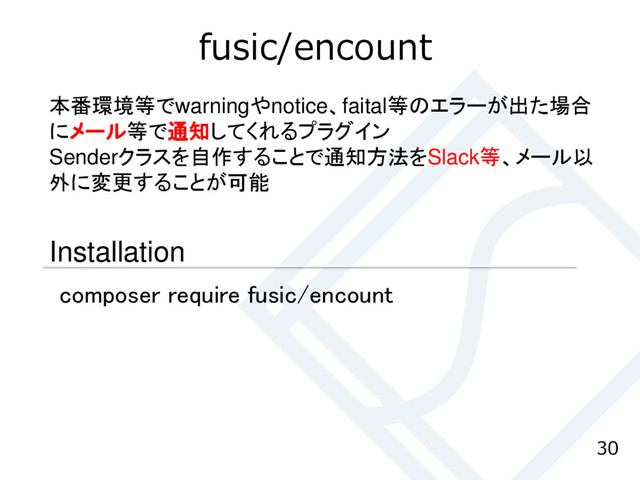 fusic/encount
30
本番環境等でwarningやnotice、faital等のエラーが出た場合
にメール等で通知してくれるプラグイン
Senderクラスを自作することで通知方法をSlack等、メール以
外に変更することが可能
Installation
composer require fusic/encount
