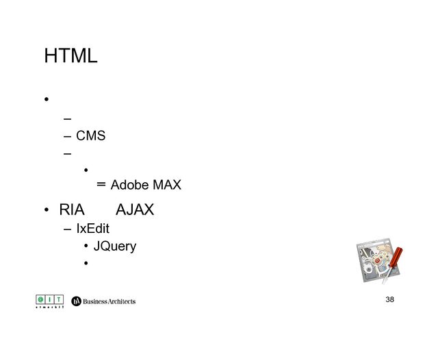 38
HTML
• 静的ページサイトのプロトタイプとしては優秀
– 高忠実度
– CMSやツールでナビ／ページの一括生成
– 初動は遅い
• 「プロトタイプありき」の設計や実装でカバー？
※Adobe MAXでプレゼンしたのでお尋ねください
• RIA系（AJAX）の場合、部分適用がよい
– IxEditでインタラクションのプロトタイプ作成
• JQueryベース
• ブラウザ上からマウスで作成可能
