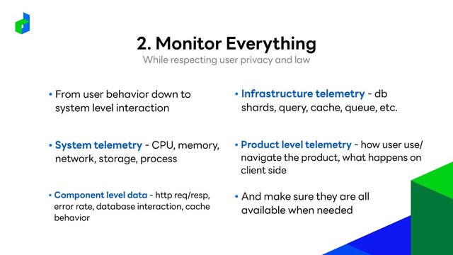● From user behavior down to
system level interaction
● System telemetry - CPU, memory,
network, storage, process
● Component level data - http req/resp,
error rate, database interaction, cache
behavior
● Infrastructure telemetry - db
shards, query, cache, queue, etc.
● Product level telemetry - how user use/
navigate the product, what happens on
client side
● And make sure they are all
available when needed
While respecting user privacy and law
2. Monitor Everything
