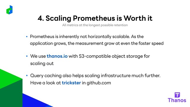 ● Prometheus is inherently not horizontally scalable. As the
application grows, the measurement grow at even the faster speed
● We use thanos.io with S3-compatible object storage for
scaling out
● Query caching also helps scaling infrastructure much further.
Have a look at trickster in github.com
4. Scaling Prometheus is Worth it
All metrics at the longest possible retention
