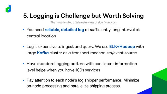 ● You need reliable, detailed log at sufficiently long interval at
central location
● Log is expensive to ingest and query. We use ELK+Hadoop with
large Kafka cluster as a transport mechanism/event source
● Have standard logging pattern with consistent information
level helps when you have 100s services
The most detailed of telemetry class at significant cost
● Pay attention to each node’s log shipper performance. Minimize
on-node processing and parallelize shipping process.
5. Logging is Challenge but Worth Solving
