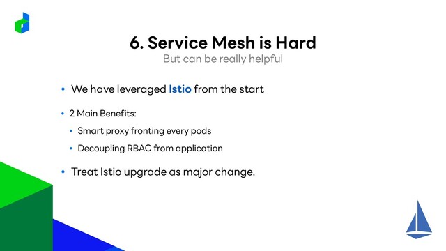 ● We have leveraged Istio from the start
● 2 Main Benefits:
● Smart proxy fronting every pods
● Decoupling RBAC from application
● Treat Istio upgrade as major change.
But can be really helpful
6. Service Mesh is Hard

