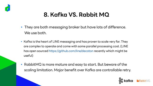 ● They are both messaging broker but have lots of difference.
We use both.
● Kafka is the heart of LINE messaging and has proven to scale very far. They
are complex to operate and come with some parallel processing cost. (LINE
has open sourced https://github.com/line/decaton recently which might be
useful)
● RabbitMQ is more mature and easy to start. But beware of the
scaling limitation. Major benefit over Kafka are controllable retry.
8. Kafka VS. Rabbit MQ
