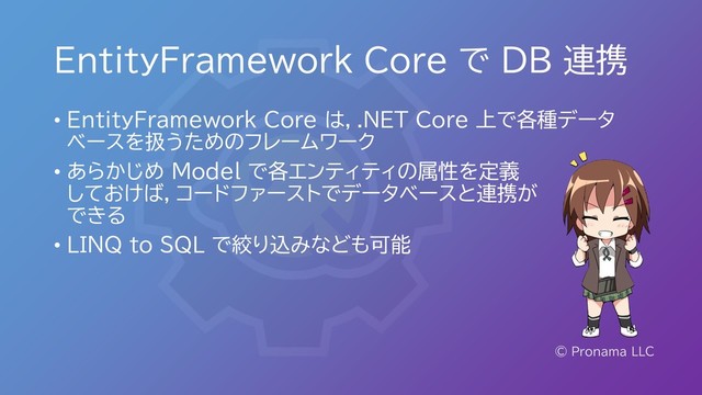 EntityFramework Core で DB 連携
© Pronama LLC
• EntityFramework Core は，.NET Core 上で各種データ
ベースを扱うためのフレームワーク
• あらかじめ Model で各エンティティの属性を定義
しておけば，コードファーストでデータベースと連携が
できる
• LINQ to SQL で絞り込みなども可能
