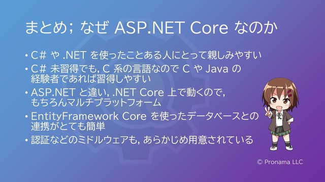 まとめ； なぜ ASP.NET Core なのか
© Pronama LLC
• C# や .NET を使ったことある人にとって親しみやすい
• C# 未習得でも，C 系の言語なので C や Java の
経験者であれば習得しやすい
• ASP.NET と違い，.NET Core 上で動くので，
もちろんマルチプラットフォーム
• EntityFramework Core を使ったデータベースとの
連携がとても簡単
• 認証などのミドルウェアも，あらかじめ用意されている
