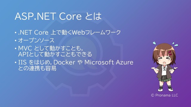 ASP.NET Core とは
• .NET Core 上で動くWebフレームワーク
• オープンソース
• MVC として動かすことも，
APIとして動かすこともできる
• IIS をはじめ，Docker や Microsoft Azure
との連携も容易
© Pronama LLC
