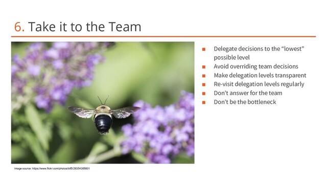 6. Take it to the Team
■ Delegate decisions to the “lowest”
possible level
■ Avoid overriding team decisions
■ Make delegation levels transparent
■ Re-visit delegation levels regularly
■ Don’t answer for the team
■ Don’t be the bottleneck
Image source: https://www.flickr.com/photos/btf5/29354305801
