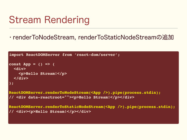 w SFOEFS5P/PEF4USFBNSFOEFS5P4UBUJD/PEF4USFBNͷ௥Ճ
4USFBN3FOEFSJOH
import ReactDOMServer from ‘react-dom/server’;
const App = () => (
<div>
<p>Hello Stream!</p>
</div>
);
ReactDOMServer.renderToNodeStream().pipe(process.stdin);
// <div><p>Hello Stream!</p></div>
ReactDOMServer.renderToStaticNodeStream().pipe(process.stdin);
// <div><p>Hello Stream!</p></div>
