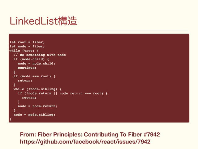 -JOLFE-JTUߏ଄
let root = fiber;
let node = fiber;
while (true) {
// Do something with node
if (node.child) {
node = node.child;
continue;
}
if (node === root) {
return;
}
while (!node.sibling) {
if (!node.return || node.return === root) {
return;
}
node = node.return;
}
node = node.sibling;
}
From: Fiber Principles: Contributing To Fiber #7942
https://github.com/facebook/react/issues/7942
