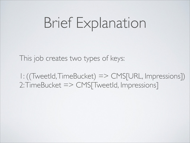 Brief Explanation
This job creates two types of keys:
1: ((TweetId, TimeBucket) => CMS[URL, Impressions])
2: TimeBucket => CMS[TweetId, Impressions]

