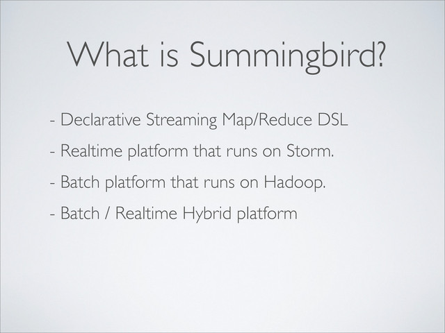 - Declarative Streaming Map/Reduce DSL
- Realtime platform that runs on Storm.
- Batch platform that runs on Hadoop.
- Batch / Realtime Hybrid platform
What is Summingbird?
