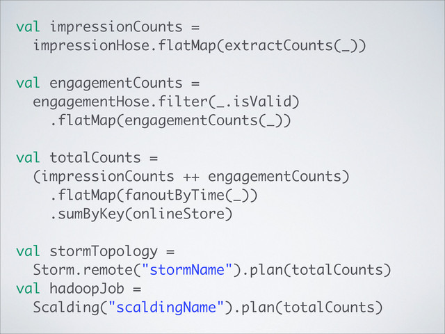 val impressionCounts =
impressionHose.flatMap(extractCounts(_))
val engagementCounts =
engagementHose.filter(_.isValid)
.flatMap(engagementCounts(_))
val totalCounts =
(impressionCounts ++ engagementCounts)
.flatMap(fanoutByTime(_))
.sumByKey(onlineStore)
val stormTopology =
Storm.remote("stormName").plan(totalCounts)
val hadoopJob =
Scalding("scaldingName").plan(totalCounts)
