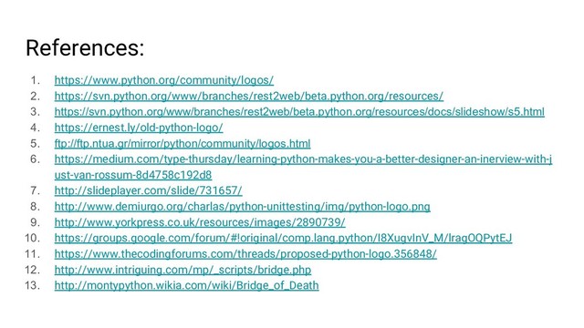 References:
1. https://www.python.org/community/logos/
2. https://svn.python.org/www/branches/rest2web/beta.python.org/resources/
3. https://svn.python.org/www/branches/rest2web/beta.python.org/resources/docs/slideshow/s5.html
4. https://ernest.ly/old-python-logo/
5. ftp://ftp.ntua.gr/mirror/python/community/logos.html
6. https://medium.com/type-thursday/learning-python-makes-you-a-better-designer-an-inerview-with-j
ust-van-rossum-8d4758c192d8
7. http://slideplayer.com/slide/731657/
8. http://www.demiurgo.org/charlas/python-unittesting/img/python-logo.png
9. http://www.yorkpress.co.uk/resources/images/2890739/
10. https://groups.google.com/forum/#!original/comp.lang.python/I8XugvInV_M/lragOQPytEJ
11. https://www.thecodingforums.com/threads/proposed-python-logo.356848/
12. http://www.intriguing.com/mp/_scripts/bridge.php
13. http://montypython.wikia.com/wiki/Bridge_of_Death
