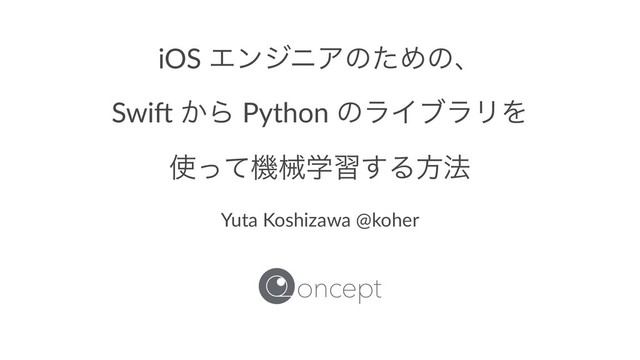 iOS ΤϯδχΞͷͨΊͷɺ
Swi$ ͔Β Python ͷϥΠϒϥϦΛ
࢖ͬͯػցֶश͢Δํ๏
Yuta Koshizawa @koher
