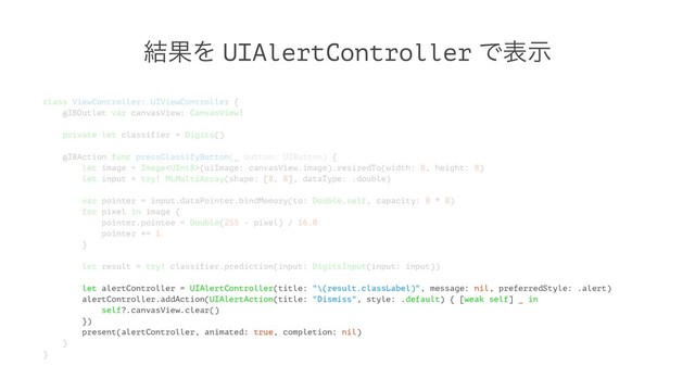 ݁ՌΛ UIAlertController Ͱදࣔ
class ViewController: UIViewController {
@IBOutlet var canvasView: CanvasView!
private let classifier = Digits()
@IBAction func pressClassifyButton(_ button: UIButton) {
let image = Image(uiImage: canvasView.image).resizedTo(width: 8, height: 8)
let input = try! MLMultiArray(shape: [8, 8], dataType: .double)
var pointer = input.dataPointer.bindMemory(to: Double.self, capacity: 8 * 8)
for pixel in image {
pointer.pointee = Double(255 - pixel) / 16.0
pointer += 1
}
let result = try! classifier.prediction(input: DigitsInput(input: input))
let alertController = UIAlertController(title: "\(result.classLabel)", message: nil, preferredStyle: .alert)
alertController.addAction(UIAlertAction(title: "Dismiss", style: .default) { [weak self] _ in
self?.canvasView.clear()
})
present(alertController, animated: true, completion: nil)
}
}
