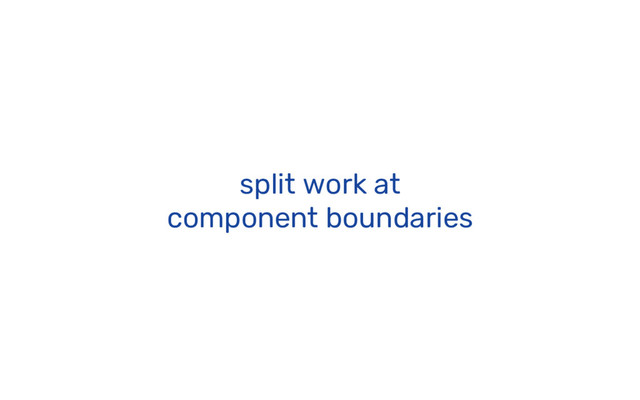 split work at
component boundaries
