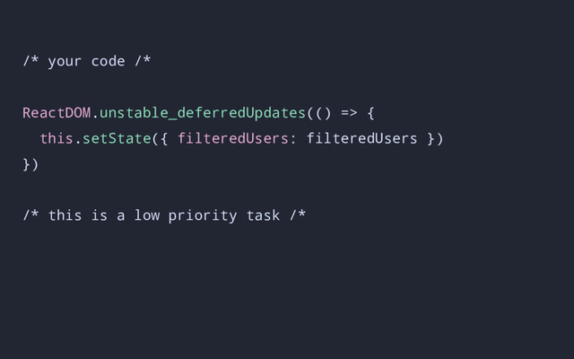 /* your code /*
ReactDOM.unstable_deferredUpdates(() => {
this.setState({ filteredUsers: filteredUsers })
})
/* this is a low priority task /*

