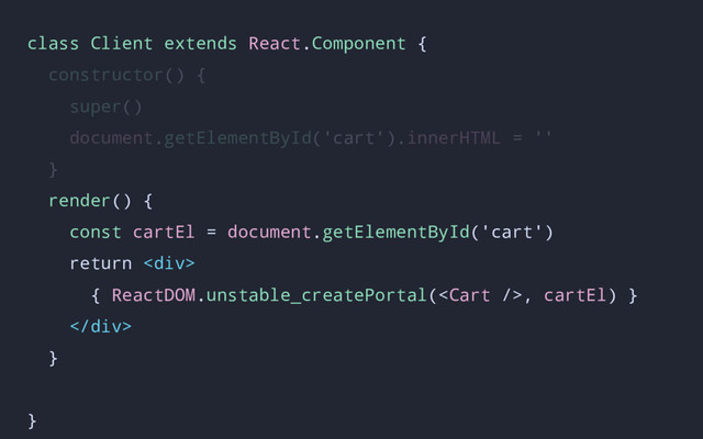 class Client extends React.Component {
constructor() {
super()
document.getElementById('cart').innerHTML = ''
}
render() {
const cartEl = document.getElementById('cart')
return <div>
{ ReactDOM.unstable_createPortal(, cartEl) }
</div>
}
}
