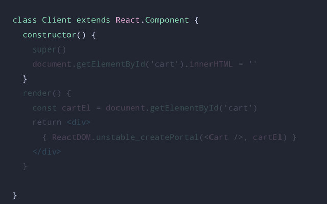 class Client extends React.Component {
constructor() {
super()
document.getElementById('cart').innerHTML = ''
}
render() {
const cartEl = document.getElementById('cart')
return <div>
{ ReactDOM.unstable_createPortal(, cartEl) }
</div>
}
}
