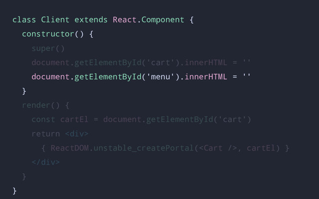 class Client extends React.Component {
constructor() {
super()
document.getElementById('cart').innerHTML = ''
document.getElementById('menu').innerHTML = ''
}
render() {
const cartEl = document.getElementById('cart')
return <div>
{ ReactDOM.unstable_createPortal(, cartEl) }
</div>
}
}
