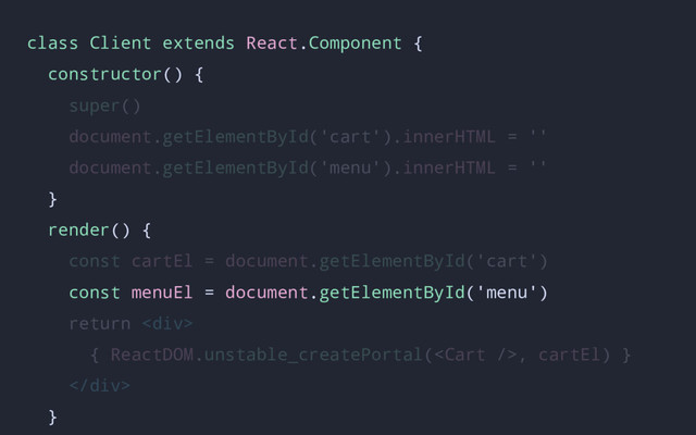 class Client extends React.Component {
constructor() {
super()
document.getElementById('cart').innerHTML = ''
document.getElementById('menu').innerHTML = ''
}
render() {
const cartEl = document.getElementById('cart')
const menuEl = document.getElementById('menu')
return <div>
{ ReactDOM.unstable_createPortal(, cartEl) }
</div>
}
