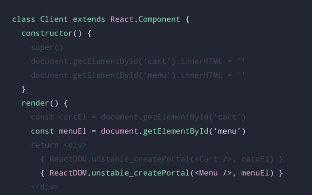 class Client extends React.Component {
constructor() {
super()
document.getElementById('cart').innerHTML = ''
document.getElementById('menu').innerHTML = ''
}
render() {
const cartEl = document.getElementById('cart')
const menuEl = document.getElementById('menu')
return <div>
{ ReactDOM.unstable_createPortal(, catdEl) }
{ ReactDOM.unstable_createPortal(, menuEl) }
</div>
