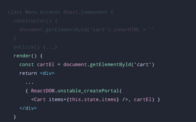 class Menu extends React.Component {
constructor() {
document.getElementById('cart').innerHTML = ''
}
onClick() {...}
render() {
const cartEl = document.getElementById('cart')
return <div>
...
{ ReactDOM.unstable_createPortal(
, cartEl) }
</div>
}
