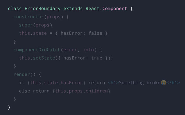 class ErrorBoundary extends React.Component {
constructor(props) {
super(props)
this.state = { hasError: false }
}
componentDidCatch(error, info) {
this.setState({ hasError: true });
}
render() {
if (this.state.hasError) return <h1>Something broke </h1>
else return {this.props.children}
}
}

