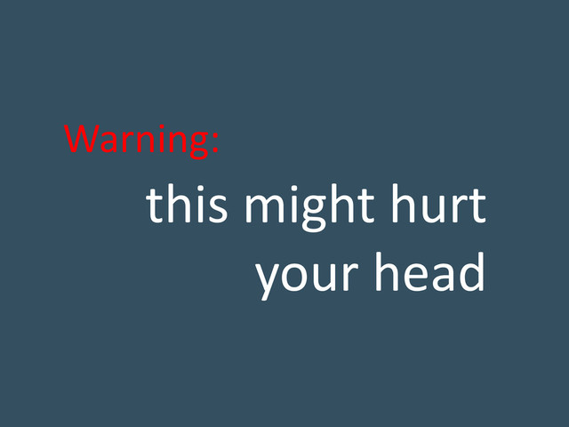 this might hurt
your head
Warning:
