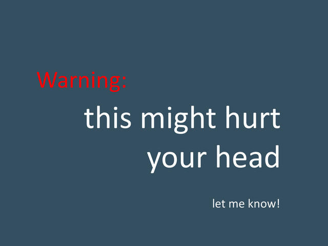this might hurt
your head
Warning:
let me know!
