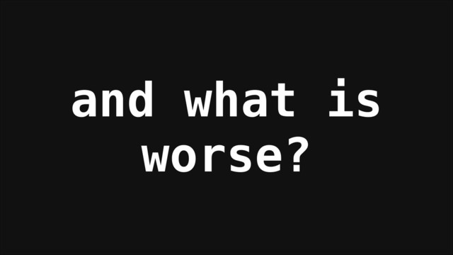 and what is
worse?
