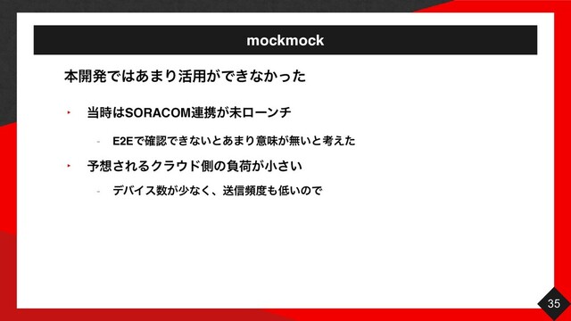mockmock
35
‣ ౰࣌͸SORACOM࿈ܞ͕ະϩʔϯν
- E2EͰ֬ೝͰ͖ͳ͍ͱ͋·Γҙຯ͕ແ͍ͱߟ͑ͨ
‣ ༧૝͞ΕΔΫϥ΢υଆͷෛՙ͕খ͍͞
- σόΠε਺͕গͳ͘ɺૹ৴ස౓΋௿͍ͷͰ
ຊ։ൃͰ͸͋·Γ׆༻͕Ͱ͖ͳ͔ͬͨ
