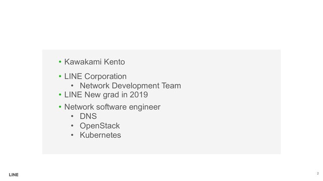 • Network software engineer
• DNS
• OpenStack
• Kubernetes
• Kawakami Kento
• LINE Corporation
• Network Development Team
• LINE New grad in 2019
2
