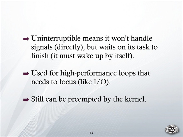 15
➡ Uninterruptible means it won’t handle
signals (directly), but waits on its task to
finish (it must wake up by itself).
➡ Used for high-performance loops that
needs to focus (like I/O).
➡ Still can be preempted by the kernel.
