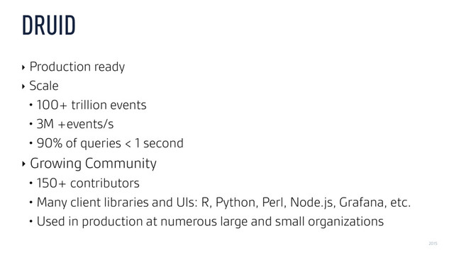 2015
DRUID
‣ Production ready
‣ Scale
• 100+ trillion events
• 3M +events/s
• 90% of queries < 1 second
‣ Growing Community
• 150+ contributors
• Many client libraries and UIs: R, Python, Perl, Node.js, Grafana, etc.
• Used in production at numerous large and small organizations
