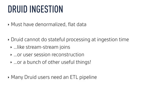 DRUID INGESTION
‣ Must have denormalized, ﬂat data
‣ Druid cannot do stateful processing at ingestion time
‣ …like stream-stream joins
‣ …or user session reconstruction
‣ …or a bunch of other useful things!
‣ Many Druid users need an ETL pipeline
