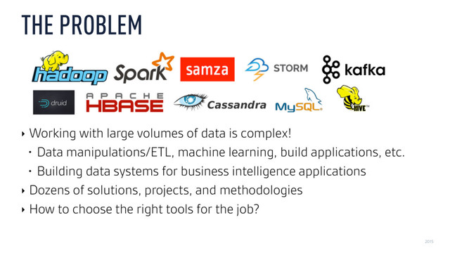2015
THE PROBLEM
‣ Working with large volumes of data is complex!
• Data manipulations/ETL, machine learning, build applications, etc.
• Building data systems for business intelligence applications
‣ Dozens of solutions, projects, and methodologies
‣ How to choose the right tools for the job?
