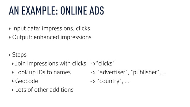 AN EXAMPLE: ONLINE ADS
‣ Input data: impressions, clicks
‣ Output: enhanced impressions
‣ Steps
‣ Join impressions with clicks ->“clicks”
‣ Look up IDs to names -> “advertiser”, “publisher”, …
‣ Geocode -> “country”, …
‣ Lots of other additions
