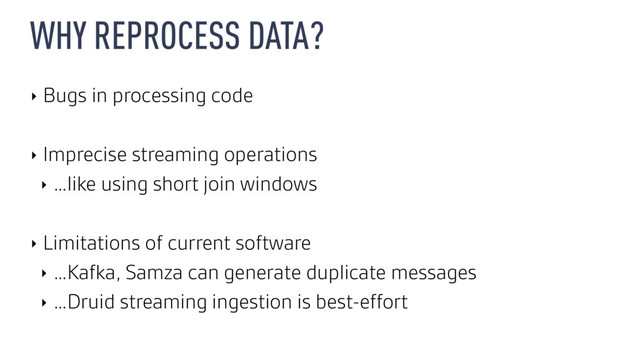 WHY REPROCESS DATA?
‣ Bugs in processing code
‣ Imprecise streaming operations
‣ …like using short join windows
‣ Limitations of current software
‣ …Kafka, Samza can generate duplicate messages
‣ …Druid streaming ingestion is best-effort

