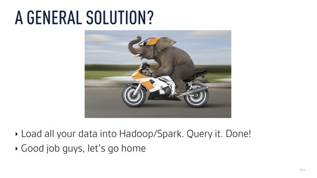 2015
A GENERAL SOLUTION?
‣ Load all your data into Hadoop/Spark. Query it. Done!
‣ Good job guys, let’s go home
