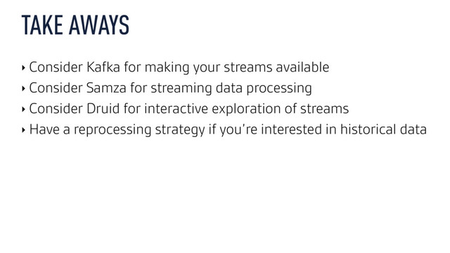TAKE AWAYS
‣ Consider Kafka for making your streams available
‣ Consider Samza for streaming data processing
‣ Consider Druid for interactive exploration of streams
‣ Have a reprocessing strategy if you’re interested in historical data
