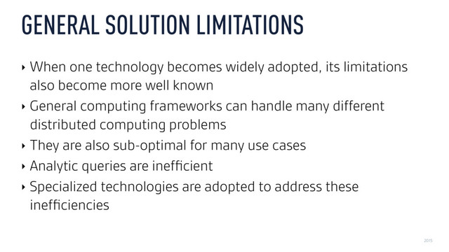2015
GENERAL SOLUTION LIMITATIONS
‣ When one technology becomes widely adopted, its limitations
also become more well known
‣ General computing frameworks can handle many different
distributed computing problems
‣ They are also sub-optimal for many use cases
‣ Analytic queries are inefﬁcient
‣ Specialized technologies are adopted to address these
inefﬁciencies

