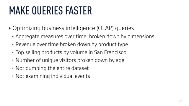 2015
MAKE QUERIES FASTER
‣ Optimizing business intelligence (OLAP) queries
• Aggregate measures over time, broken down by dimensions
• Revenue over time broken down by product type
• Top selling products by volume in San Francisco
• Number of unique visitors broken down by age
• Not dumping the entire dataset
• Not examining individual events
