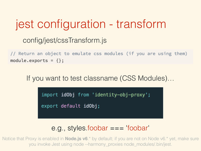 jest conﬁguration - transform
conﬁg/jest/cssTransform.js
If you want to test classname (CSS Modules)…
e.g., styles.foobar === 'foobar'
Notice that Proxy is enabled in Node.js v6.* by default; if you are not on Node v6.* yet, make sure
you invoke Jest using node --harmony_proxies node_modules/.bin/jest.
