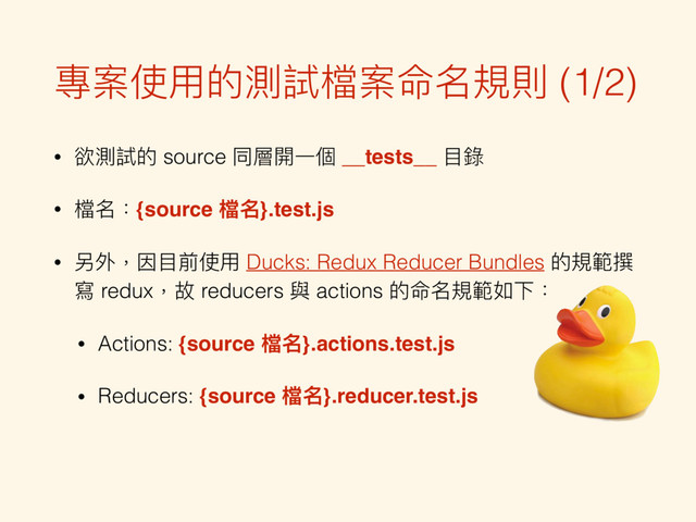 專案使⽤用的測試檔案命名規則 (1/2)
• 欲測試的 source 同層開⼀一個 __tests__ ⽬目錄
• 檔名：{source 檔名}.test.js
• 另外，因⽬目前使⽤用 Ducks: Redux Reducer Bundles 的規範撰
寫 redux，故 reducers 與 actions 的命名規範如下：
• Actions: {source 檔名}.actions.test.js
• Reducers: {source 檔名}.reducer.test.js

