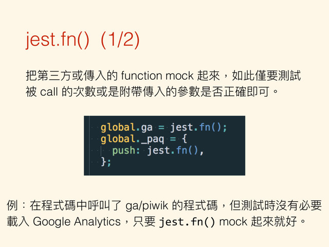 jest.fn() (1/2)
把第三⽅方或傳入的 function mock 起來來，如此僅要測試
被 call 的次數或是附帶傳入的參參數是否正確即可。
例例：在程式碼中呼叫了了 ga/piwik 的程式碼，但測試時沒有必要 
載入 Google Analytics，只要 jest.fn() mock 起來來就好。
