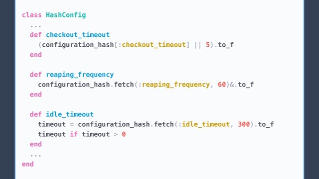 class HashConfig
...
def checkout_timeout
(configuration_hash[:checkout_timeout] || 5).to_f
end
def reaping_frequency
configuration_hash.fetch(:reaping_frequency, 60)&.to_f
end
def idle_timeout
timeout = configuration_hash.fetch(:idle_timeout, 300).to_f
timeout if timeout > 0
end
...
end
